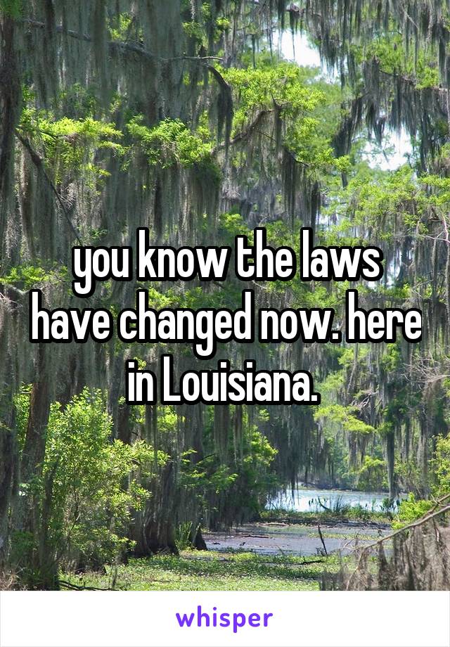 you know the laws have changed now. here in Louisiana. 