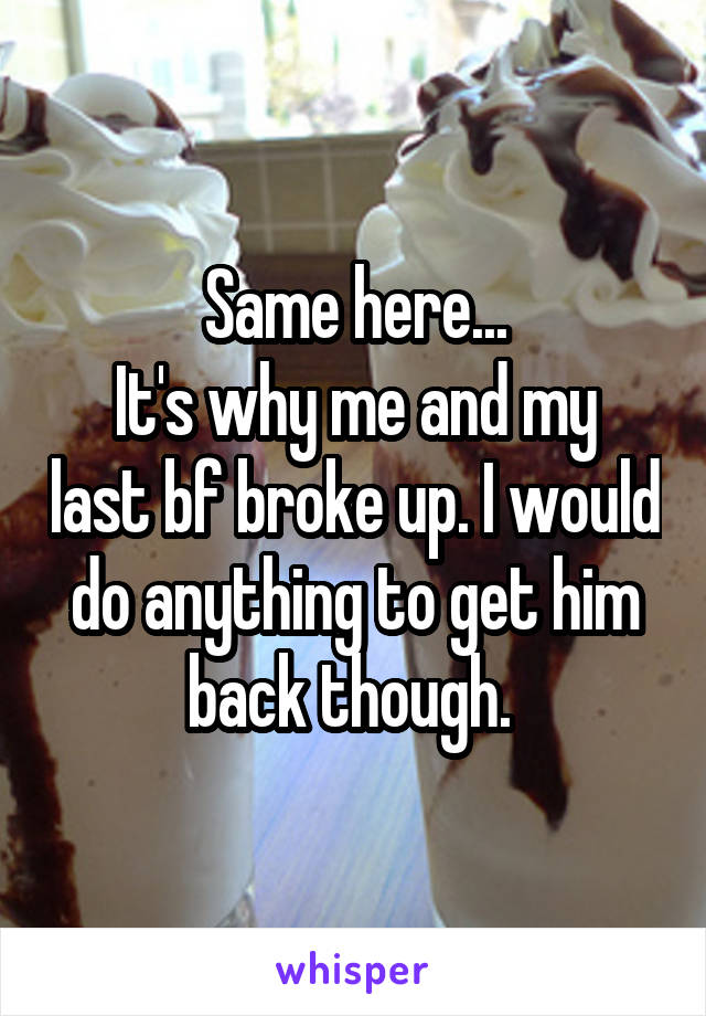 Same here...
It's why me and my last bf broke up. I would do anything to get him back though. 