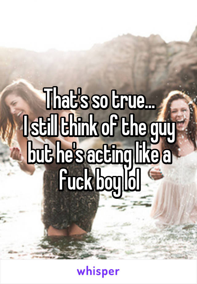 That's so true...
I still think of the guy but he's acting like a fuck boy lol