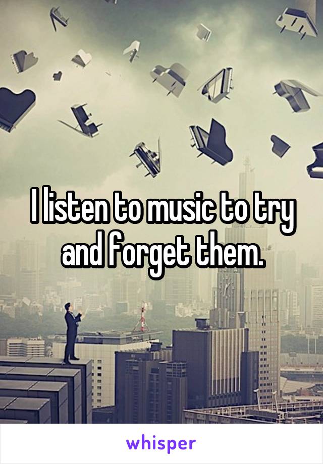 I listen to music to try and forget them.