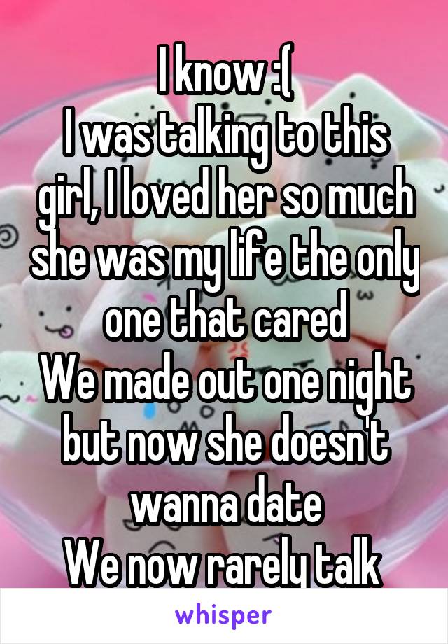 I know :(
I was talking to this girl, I loved her so much she was my life the only one that cared
We made out one night but now she doesn't wanna date
We now rarely talk 