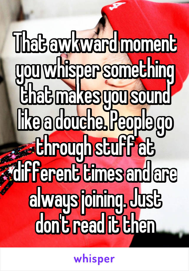 That awkward moment you whisper something that makes you sound like a douche. People go through stuff at different times and are always joining. Just don't read it then