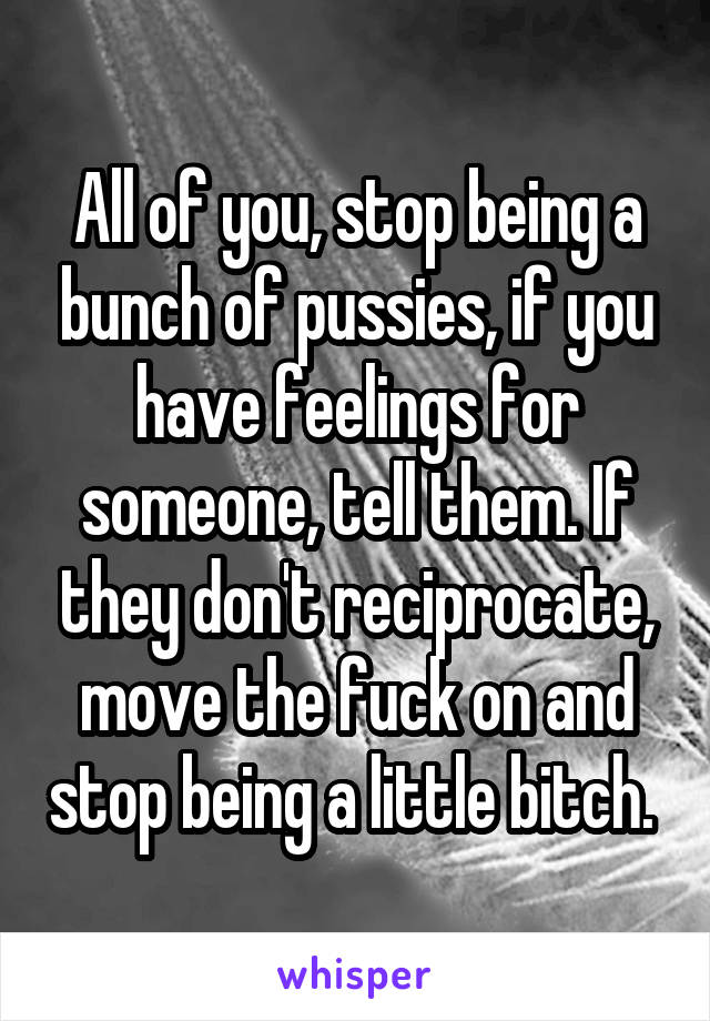 All of you, stop being a bunch of pussies, if you have feelings for someone, tell them. If they don't reciprocate, move the fuck on and stop being a little bitch. 