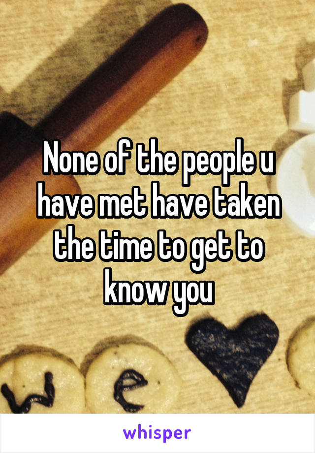 None of the people u have met have taken the time to get to know you