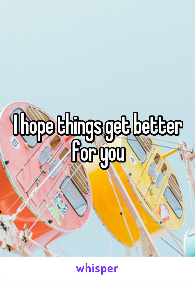 I hope things get better for you