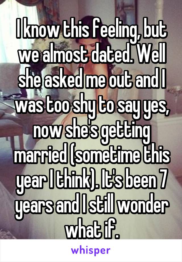 I know this feeling, but we almost dated. Well she asked me out and I was too shy to say yes, now she's getting married (sometime this year I think). It's been 7 years and I still wonder what if.