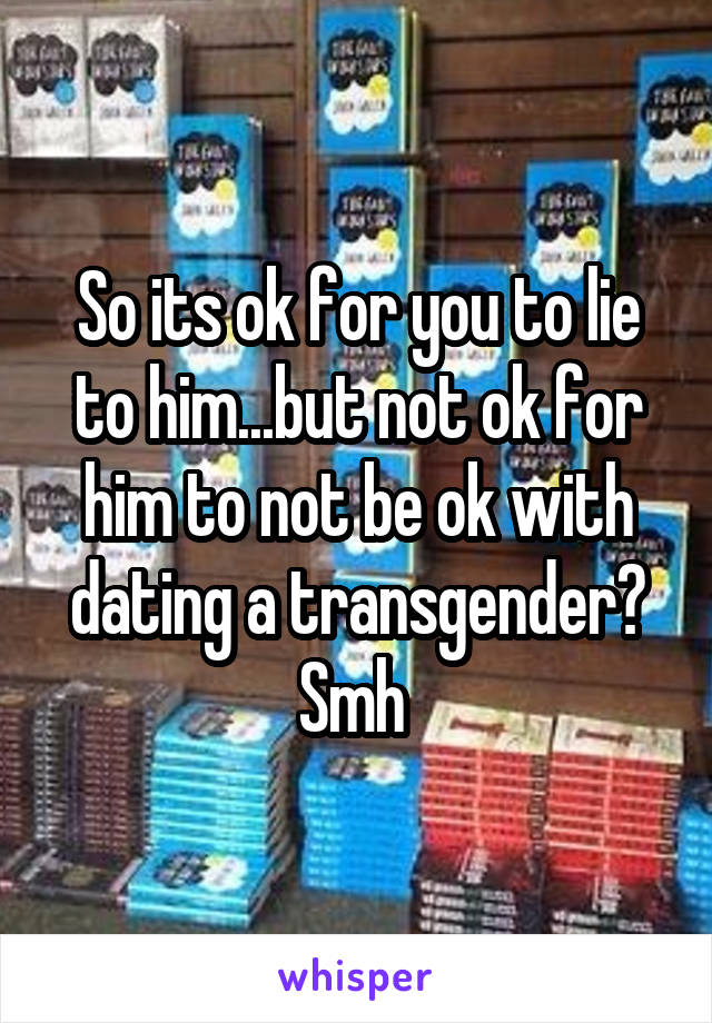 So its ok for you to lie to him...but not ok for him to not be ok with dating a transgender? Smh 
