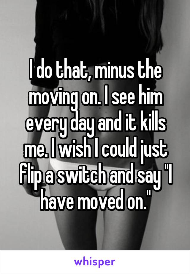 I do that, minus the moving on. I see him every day and it kills me. I wish I could just flip a switch and say "I have moved on."