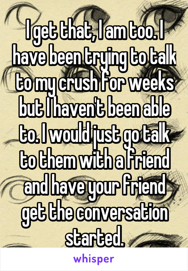 I get that, I am too. I have been trying to talk to my crush for weeks but I haven't been able to. I would just go talk to them with a friend and have your friend get the conversation started.