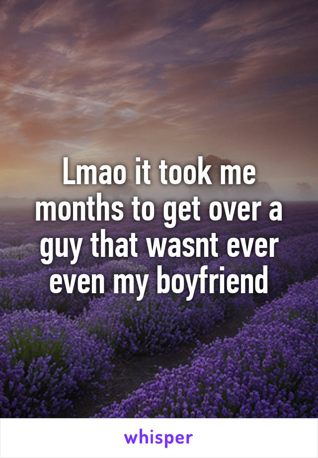 Lmao it took me months to get over a guy that wasnt ever even my boyfriend