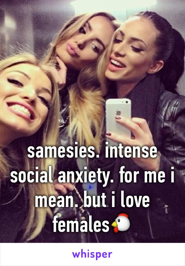 samesies. intense social anxiety. for me i mean. but i love females🐔