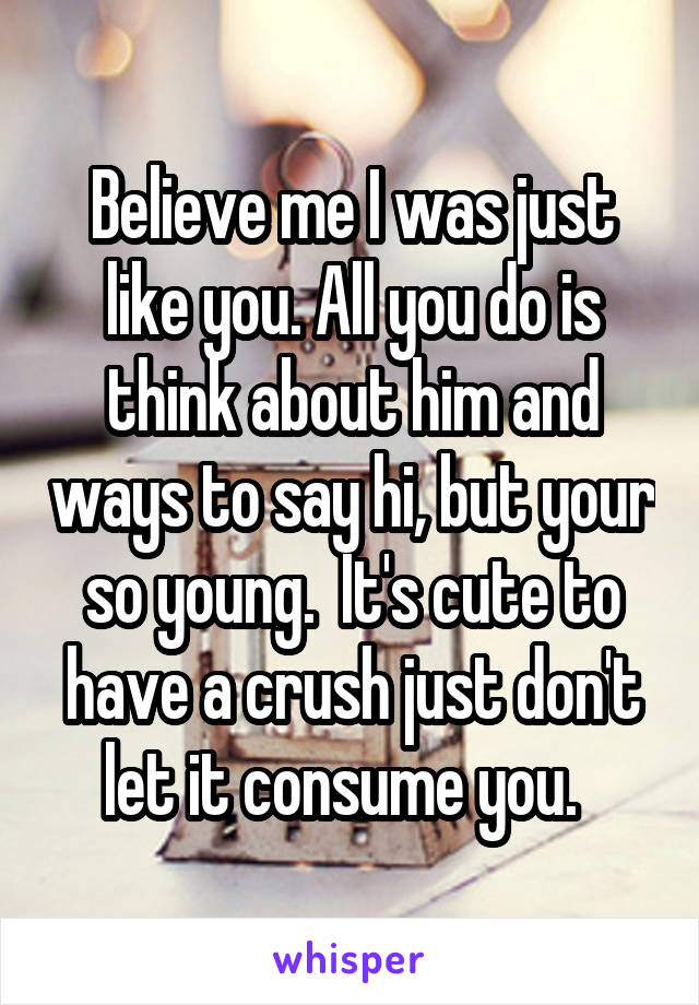 Believe me I was just like you. All you do is think about him and ways to say hi, but your so young.  It's cute to have a crush just don't let it consume you.  