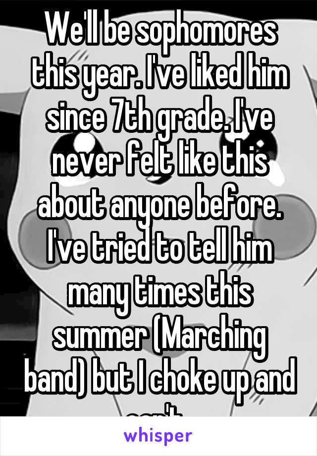 We'll be sophomores this year. I've liked him since 7th grade. I've never felt like this about anyone before. I've tried to tell him many times this summer (Marching band) but I choke up and can't. 