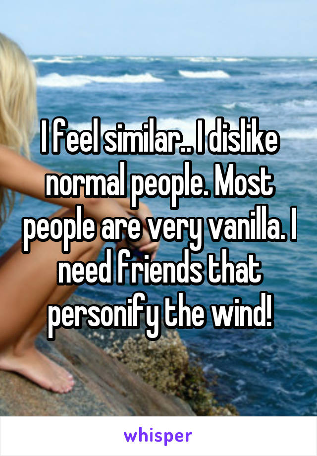 I feel similar.. I dislike normal people. Most people are very vanilla. I need friends that personify the wind!