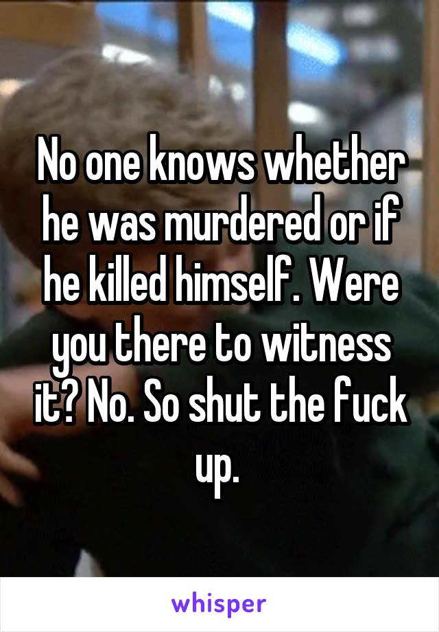 No one knows whether he was murdered or if he killed himself. Were you there to witness it? No. So shut the fuck up. 