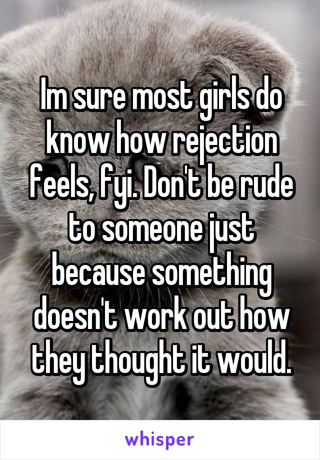 Im sure most girls do know how rejection feels, fyi. Don't be rude to someone just because something doesn't work out how they thought it would.