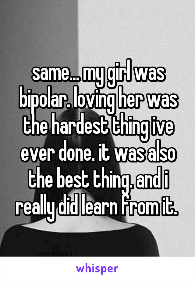 same... my girl was bipolar. loving her was the hardest thing ive ever done. it was also the best thing. and i really did learn from it. 