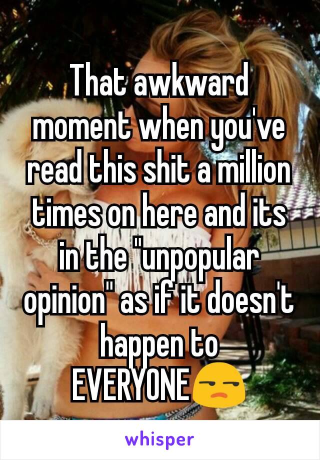 That awkward moment when you've read this shit a million times on here and its in the "unpopular opinion" as if it doesn't happen to EVERYONE😒