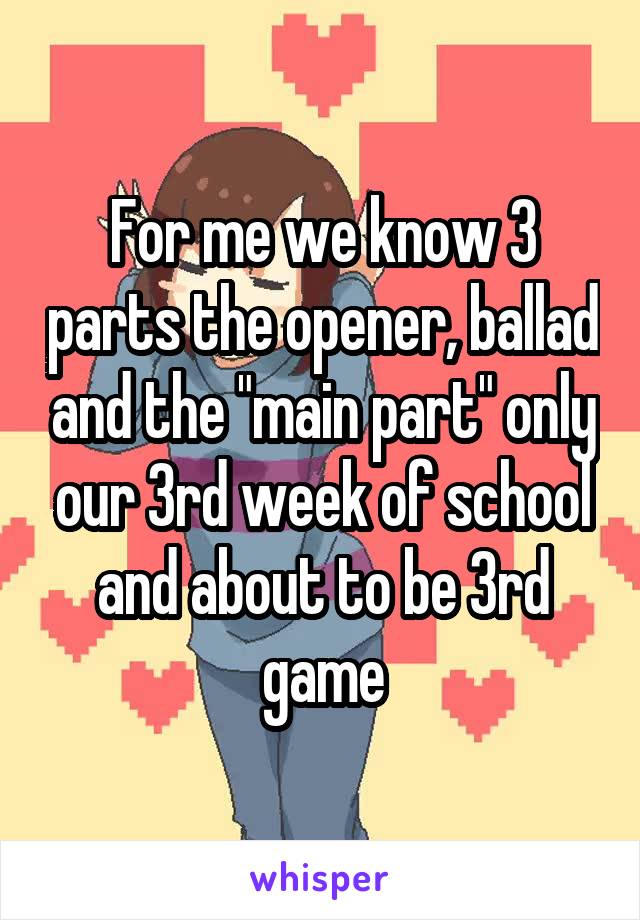 For me we know 3 parts the opener, ballad and the "main part" only our 3rd week of school and about to be 3rd game