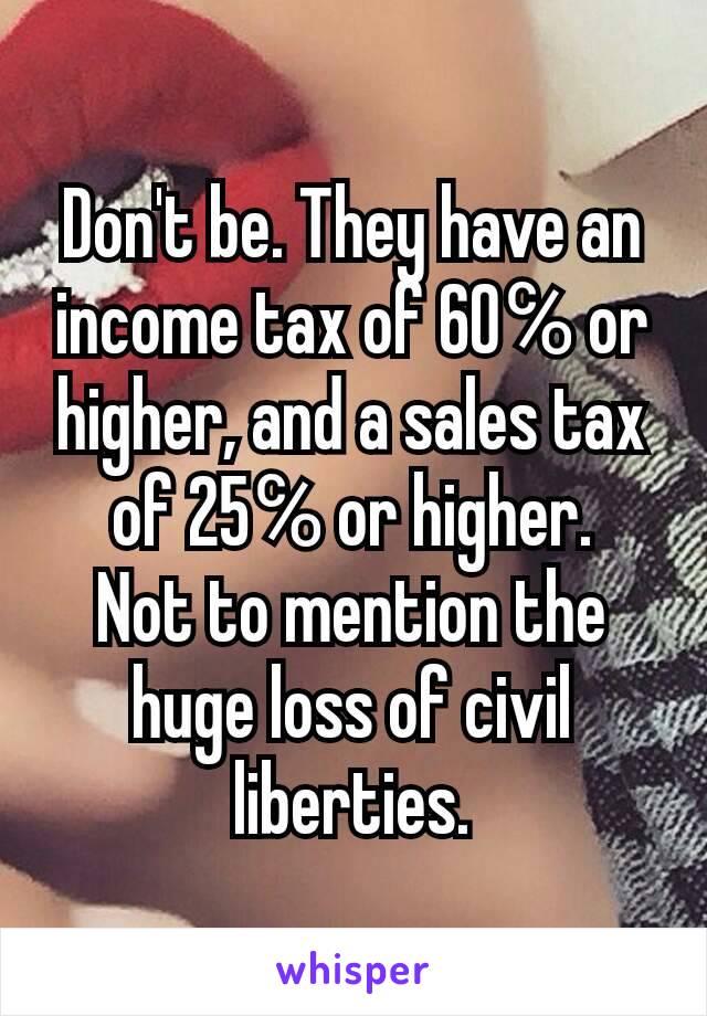 Don't be. They have an income tax of 60℅ or higher, and a sales tax of 25℅ or higher.
Not to mention the huge loss of civil liberties.
