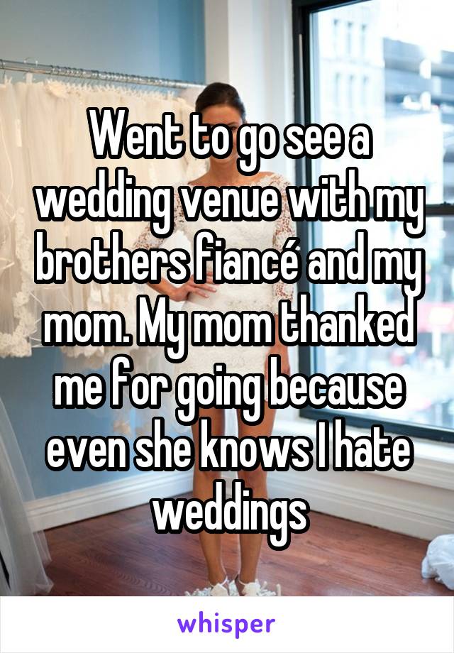 Went to go see a wedding venue with my brothers fiancé and my mom. My mom thanked me for going because even she knows I hate weddings