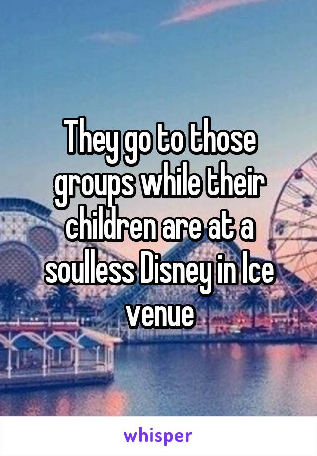 They go to those groups while their children are at a soulless Disney in Ice venue