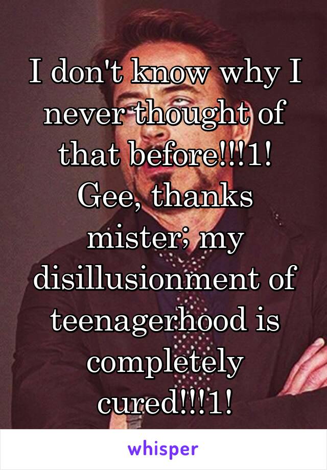 I don't know why I never thought of that before!!!1! Gee, thanks mister; my disillusionment of teenagerhood is completely cured!!!1!