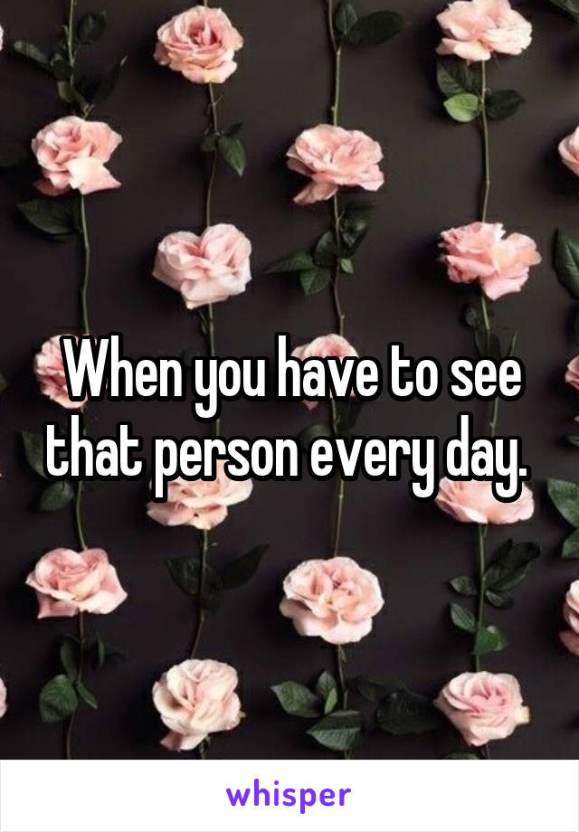 When you have to see that person every day. 