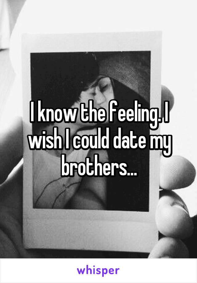 I know the feeling. I wish I could date my brothers...