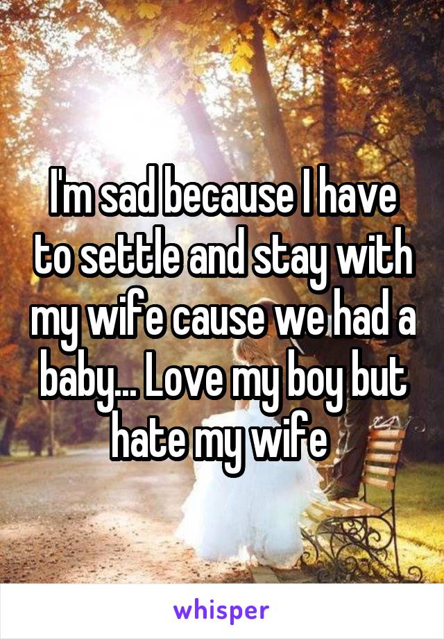 I'm sad because I have to settle and stay with my wife cause we had a baby... Love my boy but hate my wife 