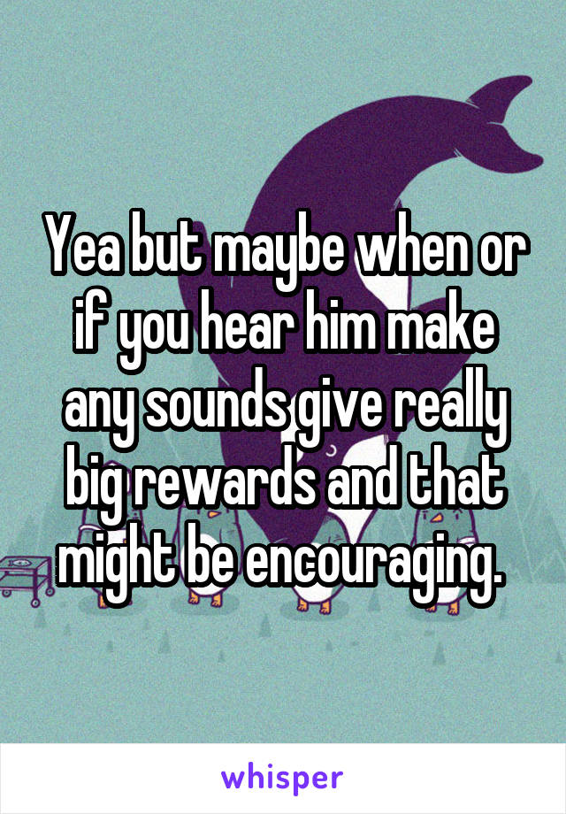 Yea but maybe when or if you hear him make any sounds give really big rewards and that might be encouraging. 