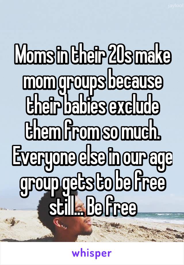 Moms in their 20s make mom groups because their babies exclude them from so much. Everyone else in our age group gets to be free still... Be free