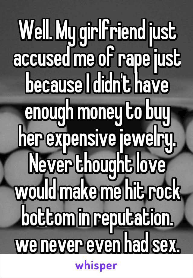 Well. My girlfriend just accused me of rape just because I didn't have enough money to buy her expensive jewelry. Never thought love would make me hit rock bottom in reputation. we never even had sex.