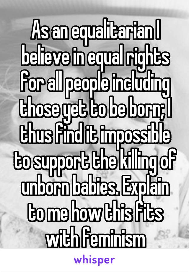 As an equalitarian I believe in equal rights for all people including those yet to be born; I thus find it impossible to support the killing of unborn babies. Explain to me how this fits with feminism