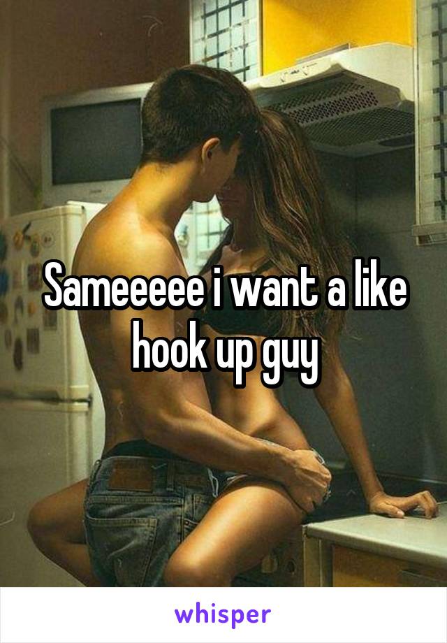 Sameeeee i want a like hook up guy