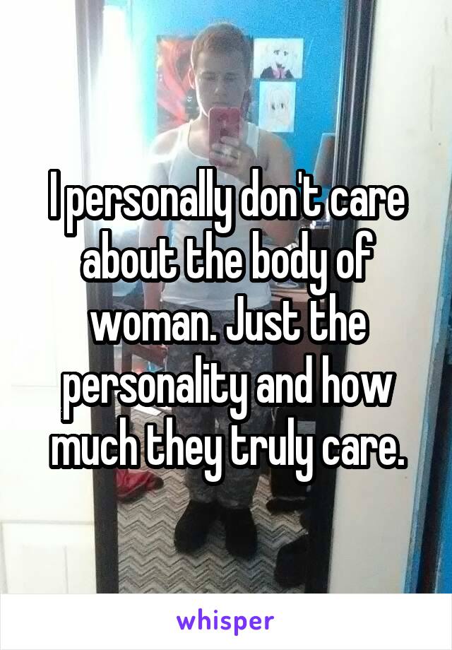 I personally don't care about the body of woman. Just the personality and how much they truly care.