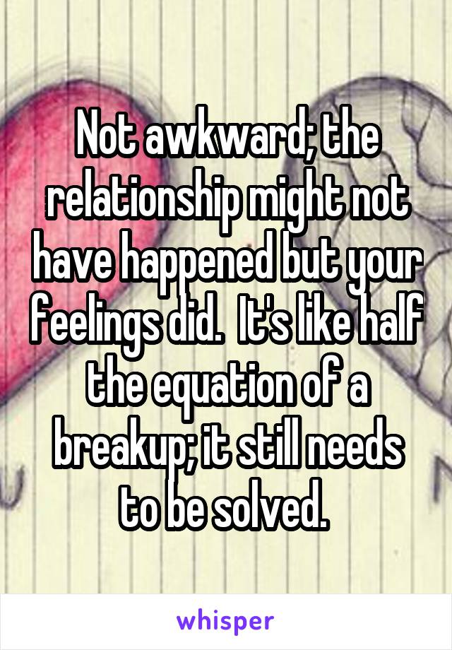 Not awkward; the relationship might not have happened but your feelings did.  It's like half the equation of a breakup; it still needs to be solved. 