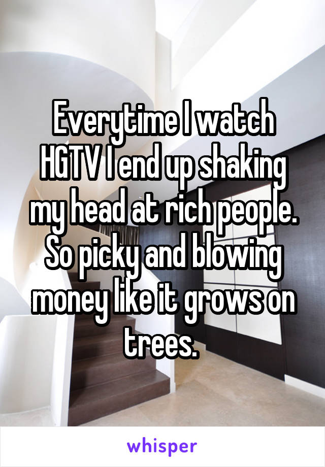 Everytime I watch HGTV I end up shaking my head at rich people. So picky and blowing money like it grows on trees. 