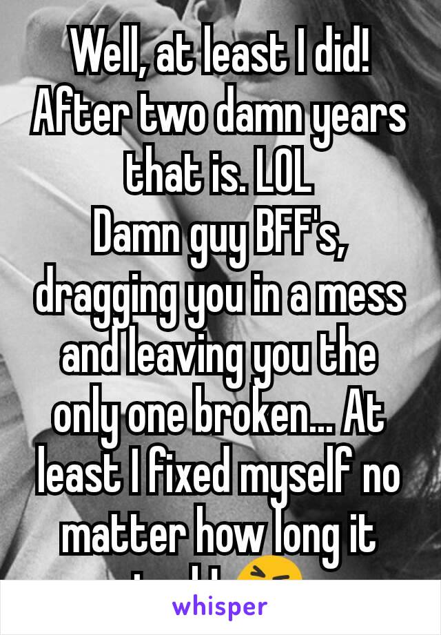 Well, at least I did! After two damn years that is. LOL
Damn guy BFF's, dragging you in a mess and leaving you the only one broken... At least I fixed myself no matter how long it took! 😝