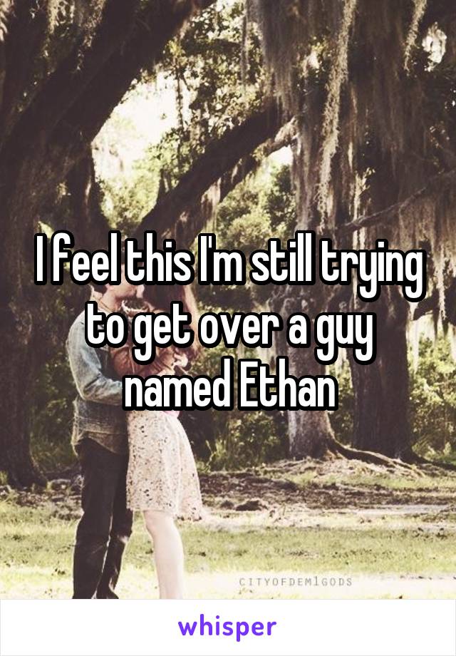 I feel this I'm still trying to get over a guy named Ethan