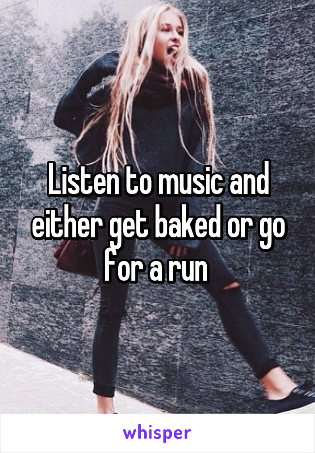 Listen to music and either get baked or go for a run 