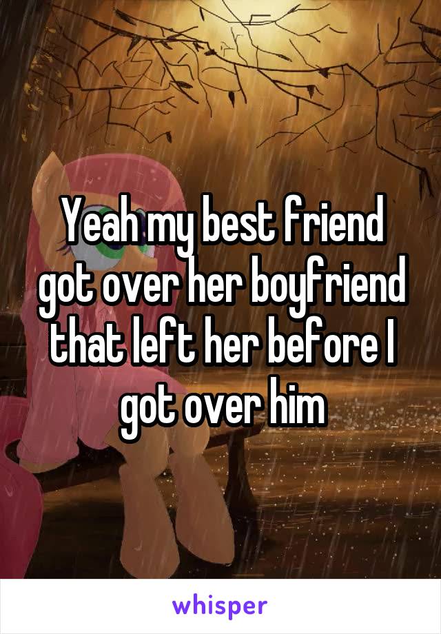 Yeah my best friend got over her boyfriend that left her before I got over him