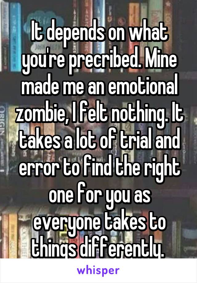 It depends on what you're precribed. Mine made me an emotional zombie, I felt nothing. It takes a lot of trial and error to find the right one for you as everyone takes to things differently. 