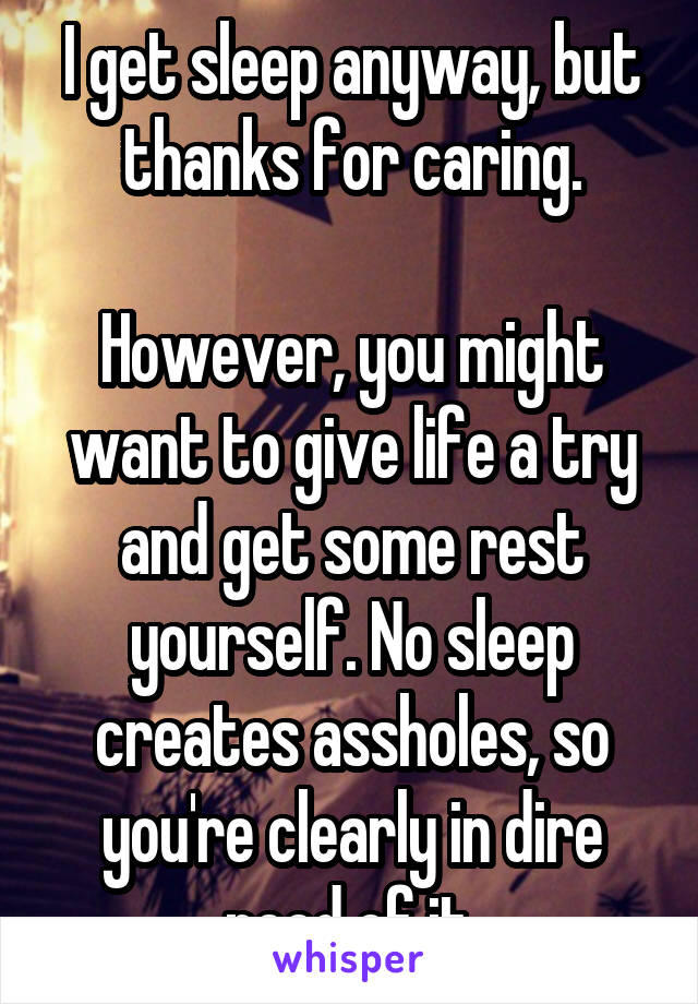 I get sleep anyway, but thanks for caring.

However, you might want to give life a try and get some rest yourself. No sleep creates assholes, so you're clearly in dire need of it.