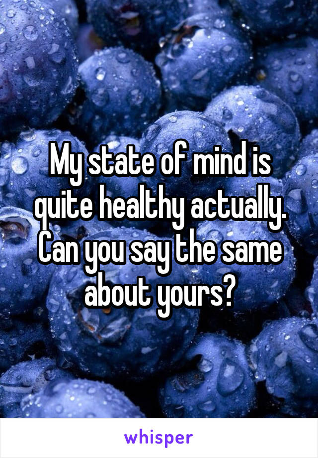 My state of mind is quite healthy actually.
Can you say the same about yours?