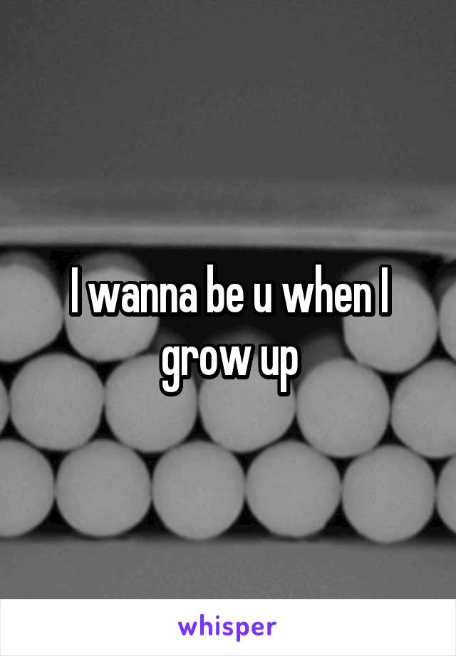 I wanna be u when I grow up