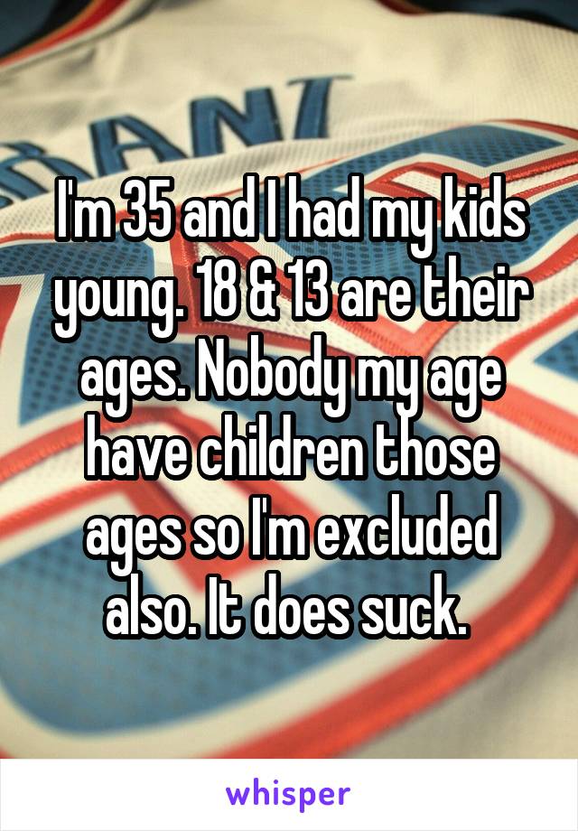 I'm 35 and I had my kids young. 18 & 13 are their ages. Nobody my age have children those ages so I'm excluded also. It does suck. 