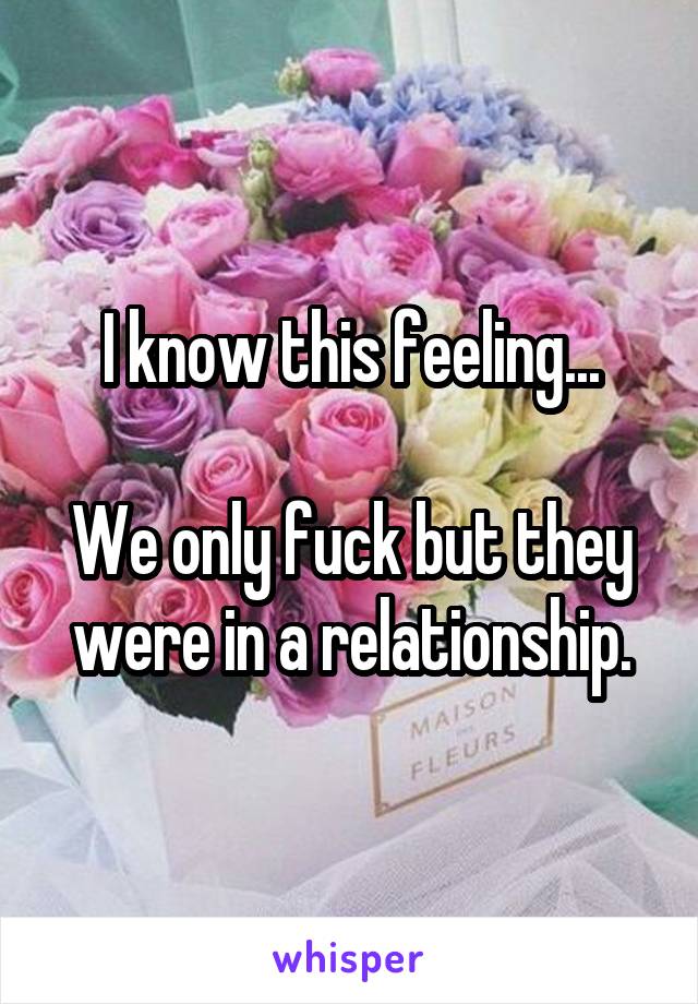 I know this feeling...

We only fuck but they were in a relationship.