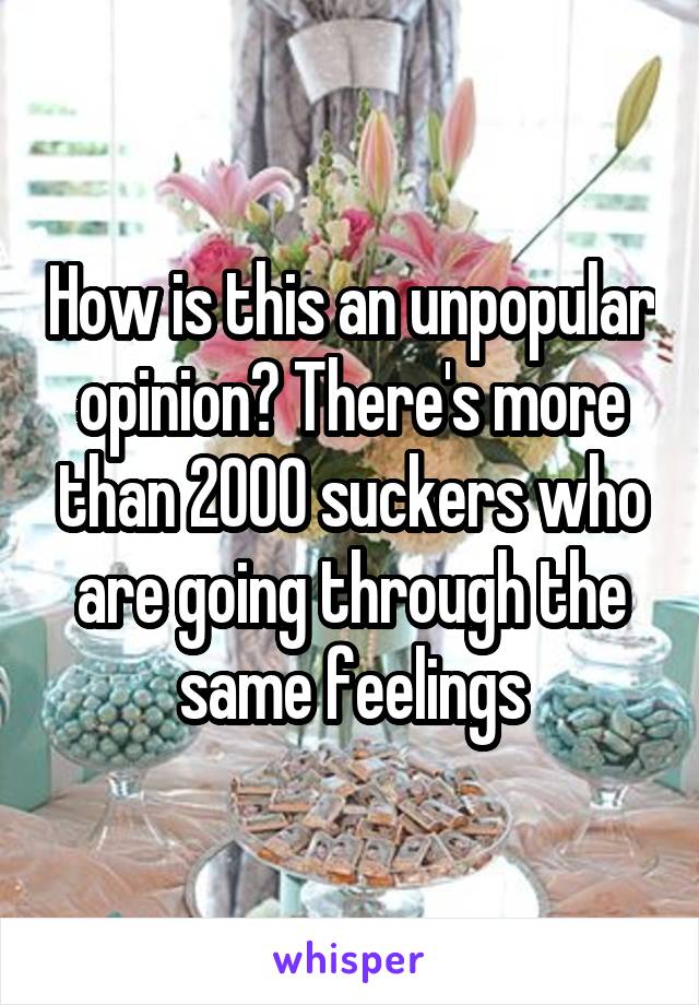 How is this an unpopular opinion? There's more than 2000 suckers who are going through the same feelings