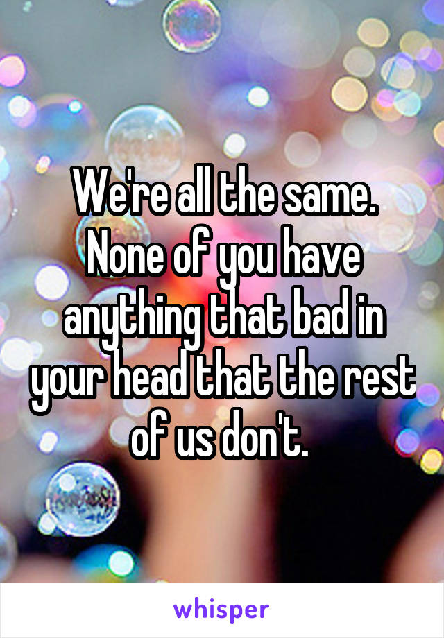 We're all the same. None of you have anything that bad in your head that the rest of us don't. 